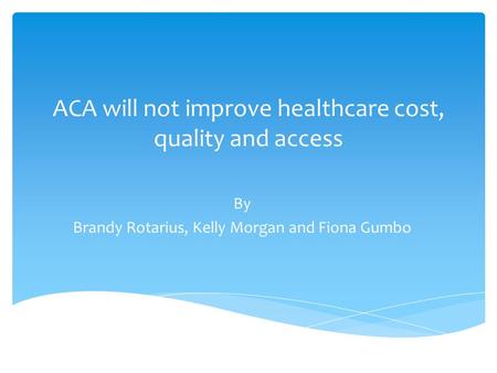 ACA will not improve healthcare cost, quality and access By Brandy Rotarius, Kelly Morgan and Fiona Gumbo.