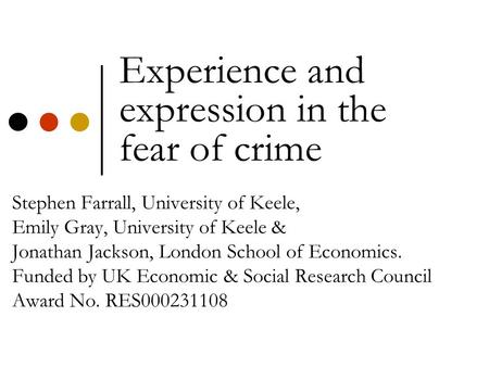 Experience and expression in the fear of crime Stephen Farrall, University of Keele, Emily Gray, University of Keele & Jonathan Jackson, London School.