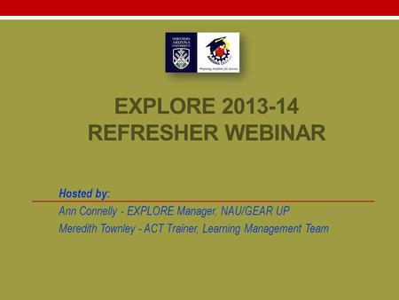 EXPLORE 2013-14 REFRESHER WEBINAR Hosted by: Ann Connelly - EXPLORE Manager, NAU/GEAR UP Meredith Townley - ACT Trainer, Learning Management Team.