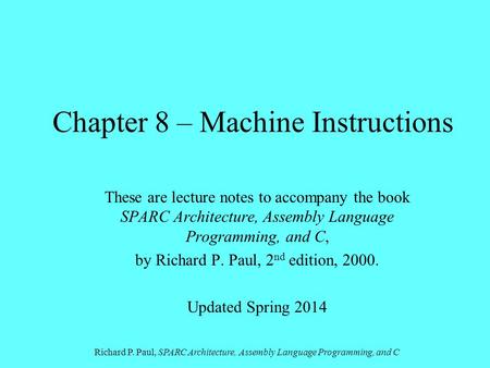 Richard P. Paul, SPARC Architecture, Assembly Language Programming, and C Chapter 8 – Machine Instructions These are lecture notes to accompany the book.