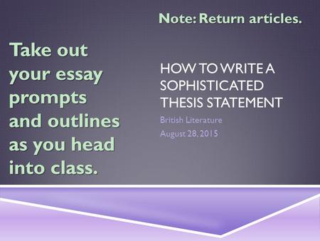 HOW TO WRITE A SOPHISTICATED THESIS STATEMENT British Literature August 28, 2015 Take out your essay prompts and outlines as you head into class. Note: