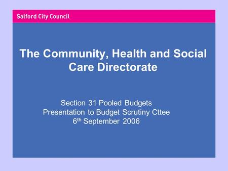 The Community, Health and Social Care Directorate Section 31 Pooled Budgets Presentation to Budget Scrutiny Cttee 6 th September 2006.