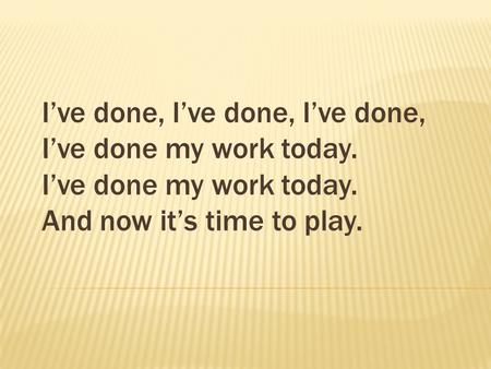 I’ve done, I’ve done, I’ve done, I’ve done my work today. I’ve done my work today. And now it’s time to play.