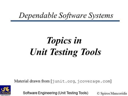 © Spiros Mancoridis Software Engineering (Unit Testing Tools) Dependable Software Systems Topics in Unit Testing Tools Material drawn from [ junit.org,