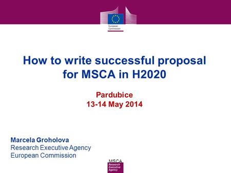 Date: in 12 pts MSCA How to write successful proposal for MSCA in H2020 Pardubice 13-14 May 2014 Marcela Groholova Research Executive Agency European Commission.