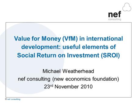 © nef consulting Value for Money (VfM) in international development: useful elements of Social Return on Investment (SROI) Michael Weatherhead nef consulting.