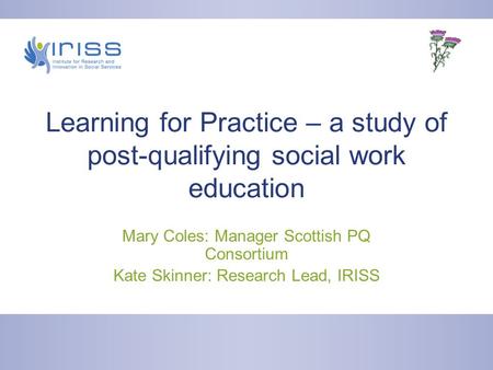 Learning for Practice – a study of post-qualifying social work education Mary Coles: Manager Scottish PQ Consortium Kate Skinner: Research Lead, IRISS.