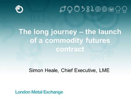 1 The long journey – the launch of a commodity futures contract Simon Heale, Chief Executive, LME.