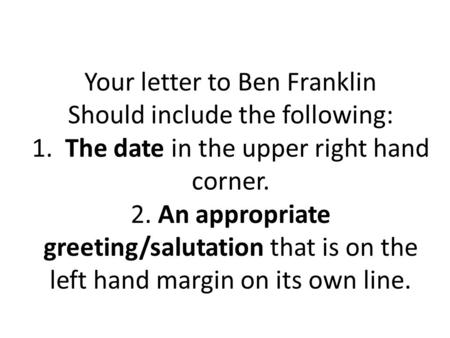 Your letter to Ben Franklin Should include the following: 1. The date in the upper right hand corner. 2. An appropriate greeting/salutation that is on.