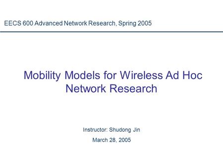 Mobility Models for Wireless Ad Hoc Network Research EECS 600 Advanced Network Research, Spring 2005 Instructor: Shudong Jin March 28, 2005.