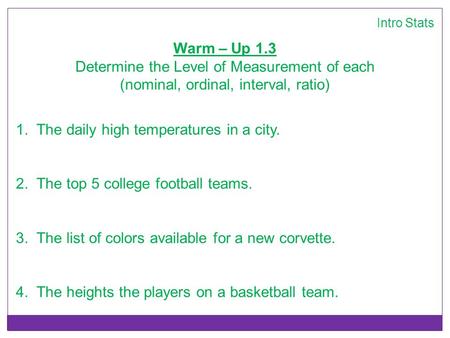 Intro Stats Warm – Up 1.3 Determine the Level of Measurement of each (nominal, ordinal, interval, ratio) 1. The daily high temperatures in a city. 2. The.