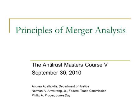 Principles of Merger Analysis The Antitrust Masters Course V September 30, 2010 Andrea Agathoklis, Department of Justice Norman A. Armstrong, Jr., Federal.