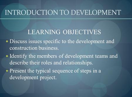 INTRODUCTION TO DEVELOPMENT LEARNING OBJECTIVES Discuss issues specific to the development and construction business. Identify the members of development.