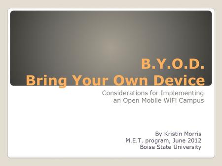 B.Y.O.D. Bring Your Own Device Considerations for Implementing an Open Mobile WiFi Campus By Kristin Morris M.E.T. program, June 2012 Boise State University.