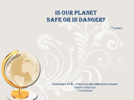 Is our planet safe or in danger? 7 класс Ткаченко О.В., учитель английского языка МБОУ СОШ №24 Ст.Раевская.