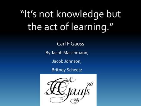 “It’s not knowledge but the act of learning.” By Jacob Maschmann, Jacob Johnson, Britney Scheetz Carl F Gauss.