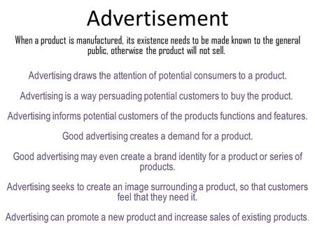 Advertisement When a product is manufactured, its existence needs to be made known to the general public, otherwise the product will not sell. Advertising.