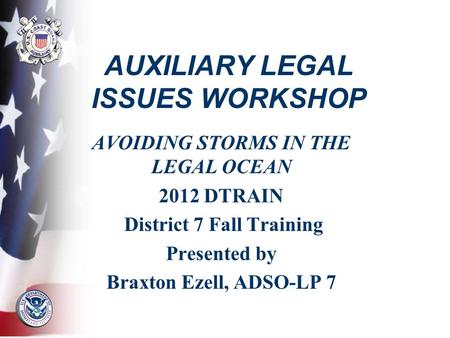 AUXILIARY LEGAL ISSUES WORKSHOP AVOIDING STORMS IN THE LEGAL OCEAN 2012 DTRAIN District 7 Fall Training Presented by Braxton Ezell, ADSO-LP 7.