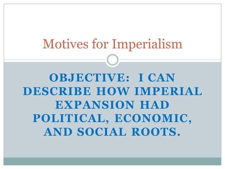 Motives for Imperialism OBJECTIVE: I CAN DESCRIBE HOW IMPERIAL EXPANSION HAD POLITICAL, ECONOMIC, AND SOCIAL ROOTS.