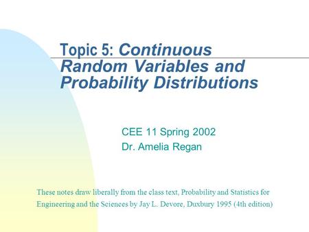 Topic 5: Continuous Random Variables and Probability Distributions CEE 11 Spring 2002 Dr. Amelia Regan These notes draw liberally from the class text,