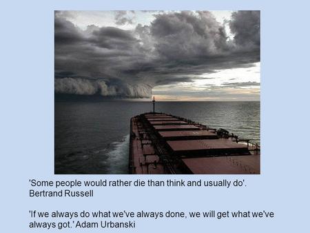 'Some people would rather die than think and usually do'. Bertrand Russell 'If we always do what we've always done, we will get what we've always got.'