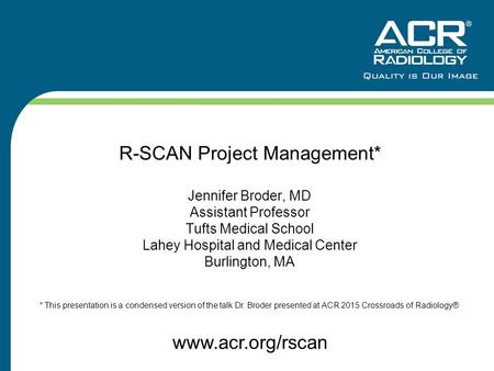 R-SCAN Project Management* Jennifer Broder, MD Assistant Professor Tufts Medical School Lahey Hospital and Medical Center Burlington, MA www.acr.org/rscan.