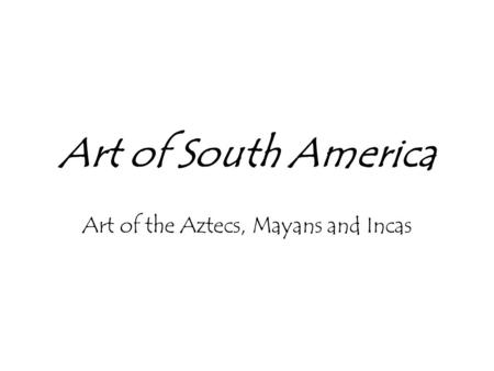 Art of South America Art of the Aztecs, Mayans and Incas.