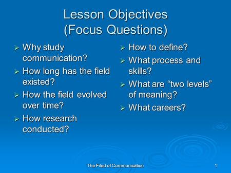 The Filed of Communication1 Lesson Objectives (Focus Questions)  Why study communication?  How long has the field existed?  How the field evolved over.