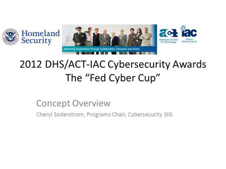 2012 DHS/ACT-IAC Cybersecurity Awards The “Fed Cyber Cup” Concept Overview Cheryl Soderstrom, Programs Chair, Cybersecurity SIG.