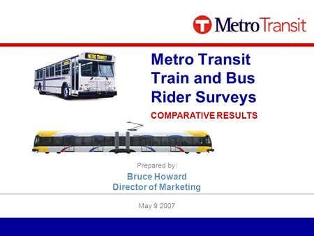 Prepared by: May 9 2007 Metro Transit Train and Bus Rider Surveys COMPARATIVE RESULTS Bruce Howard Director of Marketing.