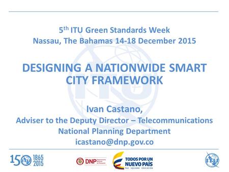 5 th ITU Green Standards Week Nassau, The Bahamas 14-18 December 2015 DESIGNING A NATIONWIDE SMART CITY FRAMEWORK Ivan Castano, Adviser to the Deputy Director.