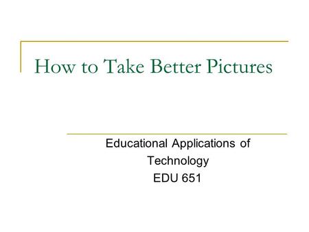 How to Take Better Pictures Educational Applications of Technology EDU 651.