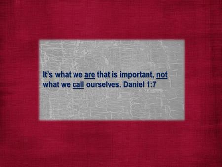 It’s what we are that is important, not what we call ourselves. Daniel 1:7.