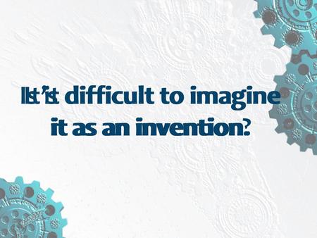 It’s difficult to imagine it as an invention. Is it difficult to imagine it as an invention?