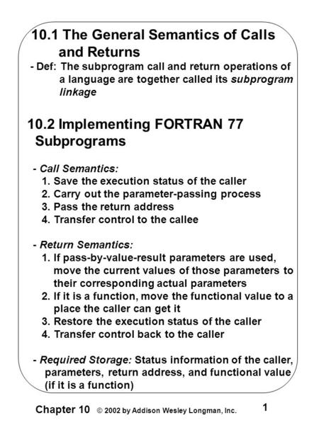 1 Chapter 10 © 2002 by Addison Wesley Longman, Inc. 10.1 The General Semantics of Calls and Returns - Def: The subprogram call and return operations of.