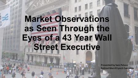 Market Observations as Seen Through the Eyes of a 43 Year Wall Street Executive Presented by Sam Peluso Retired Merrill Lynch Executive.