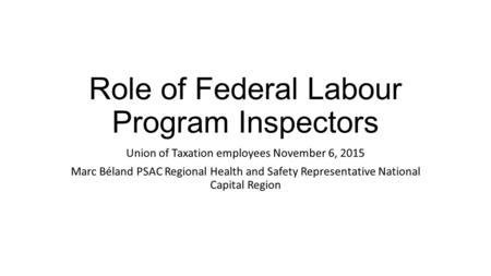 Role of Federal Labour Program Inspectors Union of Taxation employees November 6, 2015 Marc Béland PSAC Regional Health and Safety Representative National.