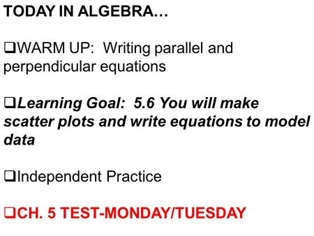 TODAY IN ALGEBRA…  WARM UP: Writing parallel and perpendicular equations  Learning Goal: 5.6 You will make scatter plots and write equations to model.