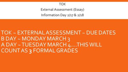 TOK ~ EXTERNAL ASSESSMENT ~ DUE DATES B DAY ~ MONDAY MARCH 3 A DAY ~ TUESDAY MARCH 4….THIS WILL COUNT AS 3 FORMAL GRADES TOK External Assessment (Essay)