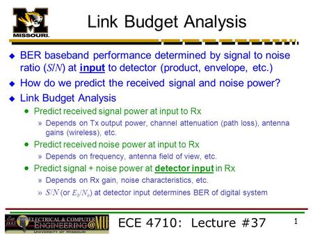 ECE 4710: Lecture #37 1 Link Budget Analysis  BER baseband performance determined by signal to noise ratio ( S / N ) at input to detector (product, envelope,