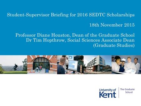 Student-Supervisor Briefing for 2016 SEDTC Scholarships 18th November 2015 Professor Diane Houston, Dean of the Graduate School Dr Tim Hopthrow, Social.