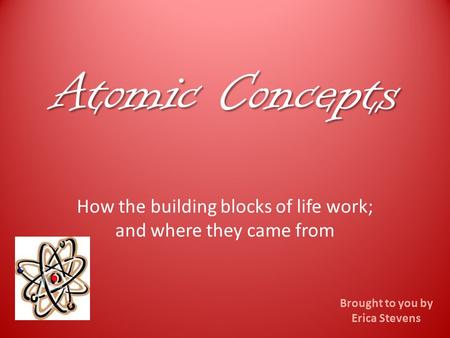 Atomic Concepts How the building blocks of life work; and where they came from Brought to you by Erica Stevens.