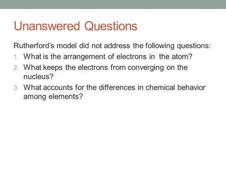 Unanswered Questions Rutherford’s model did not address the following questions: What is the arrangement of electrons in the atom? What keeps the electrons.