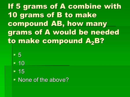 If 5 grams of A combine with 10 grams of B to make compound AB, how many grams of A would be needed to make compound A 2 B?  5  10  15  None of the.