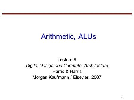 1 Arithmetic, ALUs Lecture 9 Digital Design and Computer Architecture Harris & Harris Morgan Kaufmann / Elsevier, 2007.