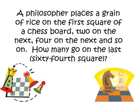 A philosopher places a grain of rice on the first square of a chess board, two on the next, four on the next and so on. How many go on the last (sixty-fourth.