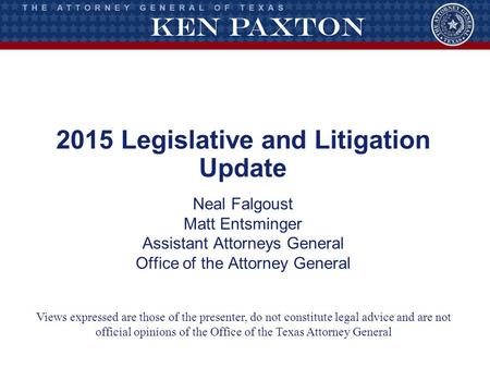 2015 Legislative and Litigation Update Neal Falgoust Matt Entsminger Assistant Attorneys General Office of the Attorney General Views expressed are those.