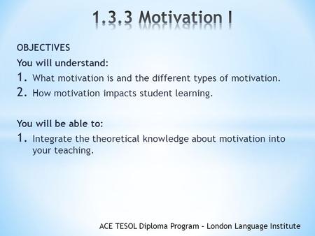 ACE TESOL Diploma Program – London Language Institute OBJECTIVES You will understand: 1. What motivation is and the different types of motivation. 2. How.