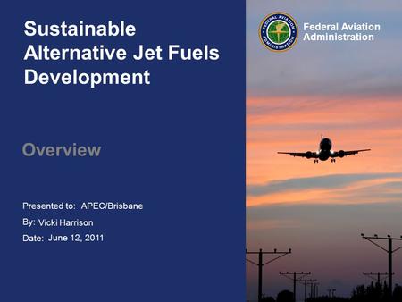 Presented to: By: Date: Federal Aviation Administration Sustainable Alternative Jet Fuels Development Overview APEC/Brisbane Vicki Harrison June 12, 2011.