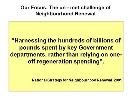 Our Focus: The un - met challenge of Neighbourhood Renewal “Harnessing the hundreds of billions of pounds spent by key Government departments, rather than.